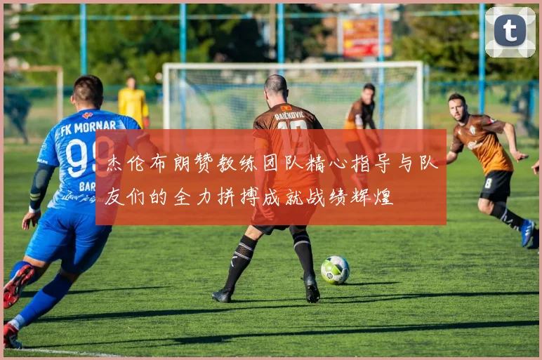 杰伦布朗赞教练团队精心指导与队友们的全力拼搏成就战绩辉煌