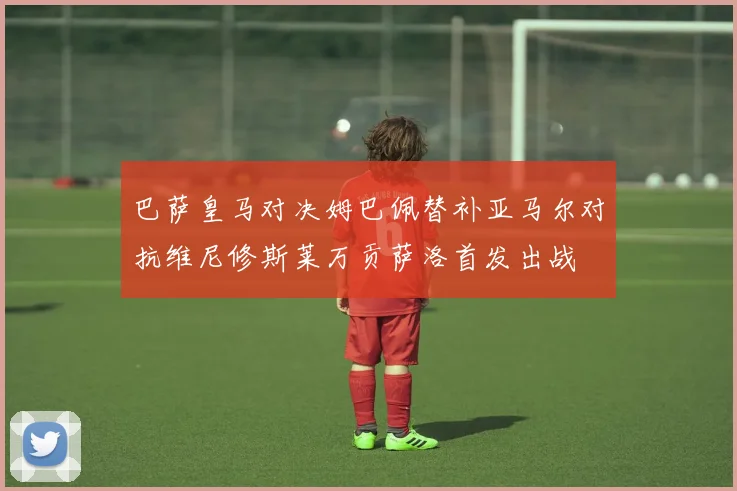 巴萨皇马对决姆巴佩替补亚马尔对抗维尼修斯莱万贡萨洛首发出战