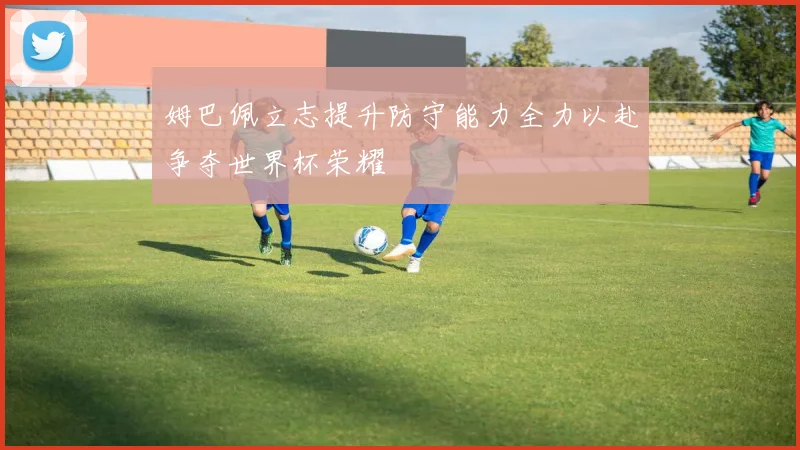 姆巴佩立志提升防守能力全力以赴争夺世界杯荣耀