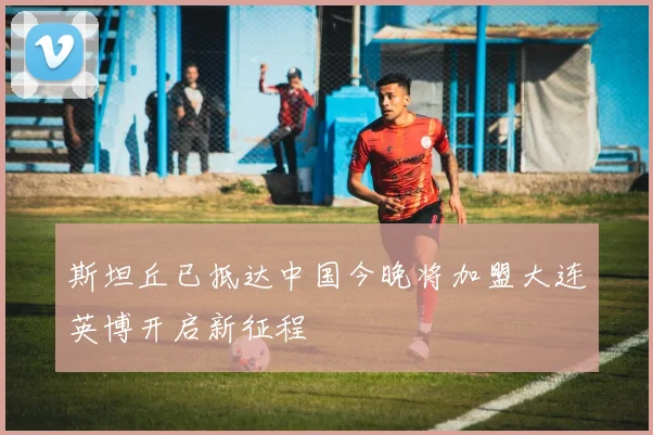 斯坦丘已抵达中国今晚将加盟大连英博开启新征程