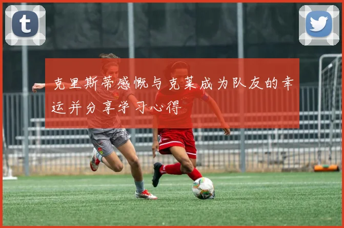 克里斯蒂感慨与克莱成为队友的幸运并分享学习心得