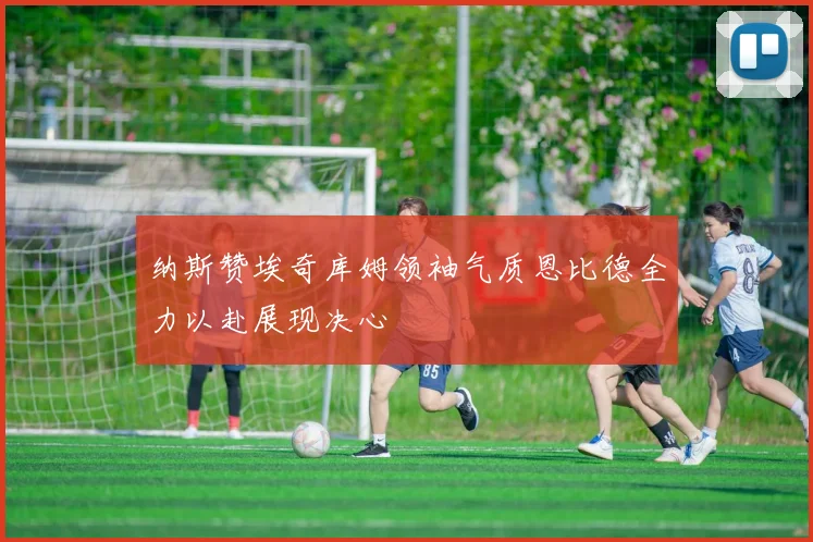 纳斯赞埃奇库姆领袖气质恩比德全力以赴展现决心
