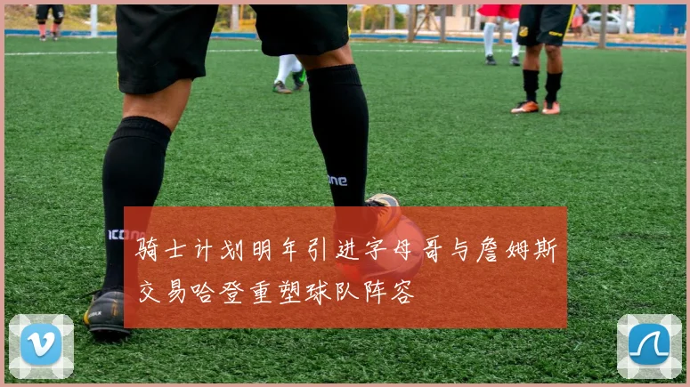 骑士计划明年引进字母哥与詹姆斯交易哈登重塑球队阵容