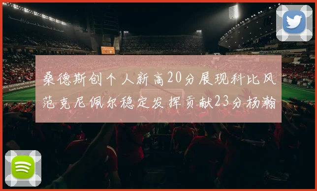 桑德斯创个人新高20分展现科比风范克尼佩尔稳定发挥贡献23分杨瀚森短短2分钟斩获4分