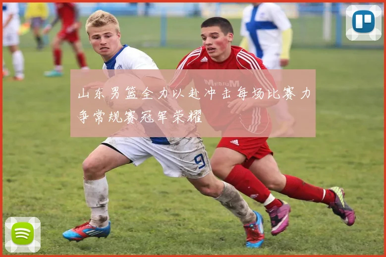 山东男篮全力以赴冲击每场比赛力争常规赛冠军荣耀