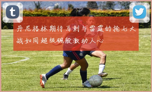 丹尼格林期待马刺与雷霆的抢七大战如同超级碗般激动人心