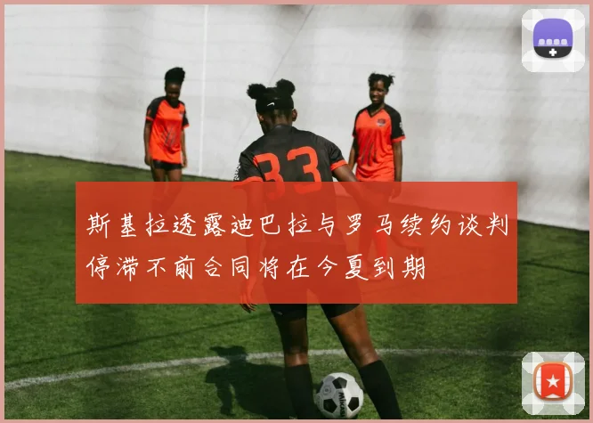 斯基拉透露迪巴拉与罗马续约谈判停滞不前合同将在今夏到期