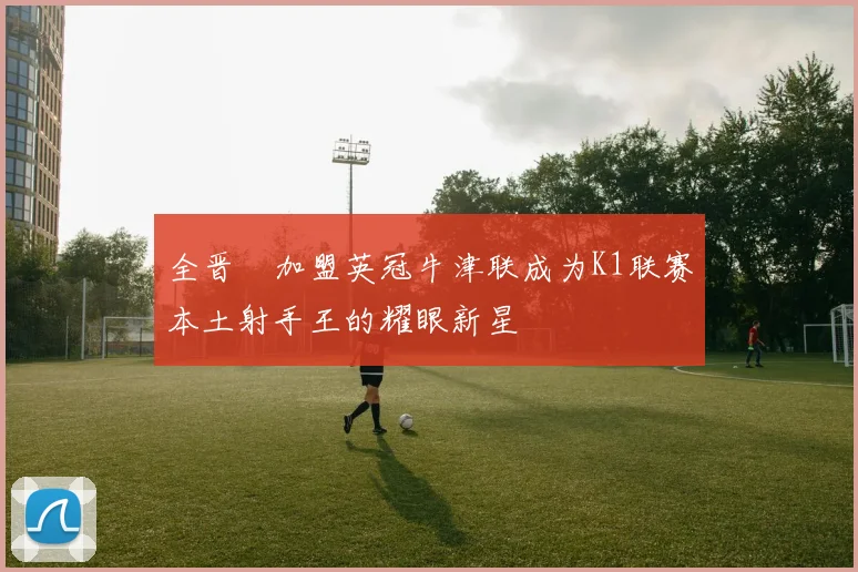 全晋旴加盟英冠牛津联成为K1联赛本土射手王的耀眼新星