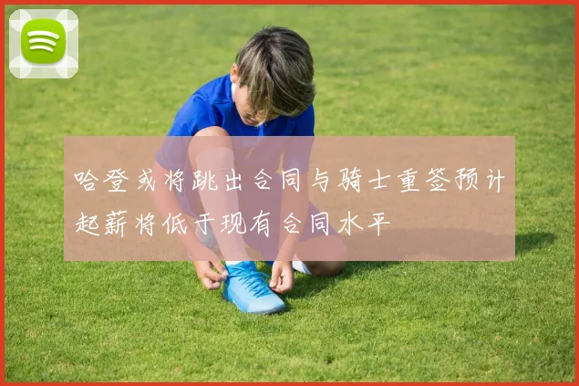 哈登或将跳出合同与骑士重签预计起薪将低于现有合同水平