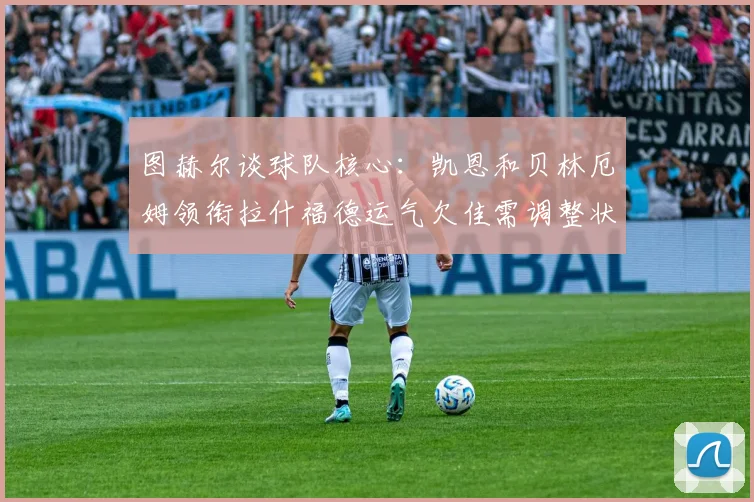 图赫尔谈球队核心：凯恩和贝林厄姆领衔拉什福德运气欠佳需调整状态