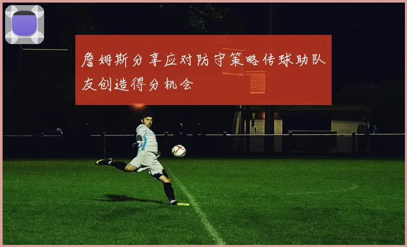 詹姆斯分享应对防守策略传球助队友创造得分机会