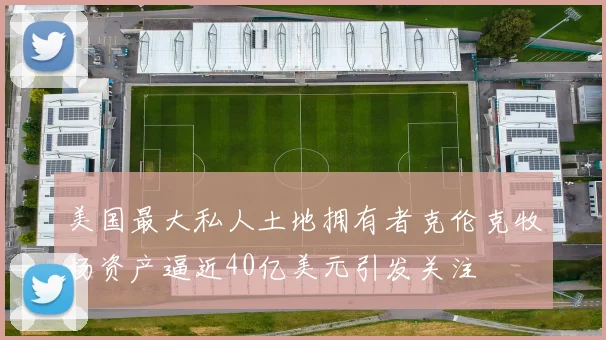 美国最大私人土地拥有者克伦克牧场资产逼近40亿美元引发关注