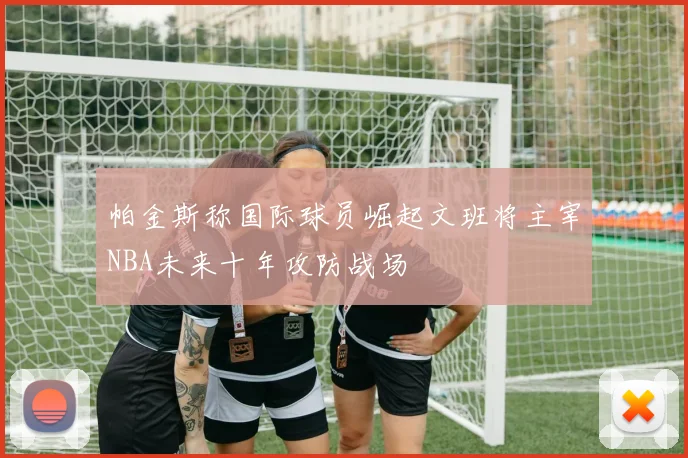 帕金斯称国际球员崛起文班将主宰NBA未来十年攻防战场