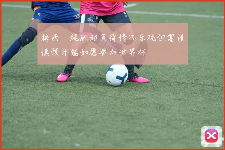 梅西腘绳肌超负荷情况乐观但需谨慎预计能如愿参加世界杯