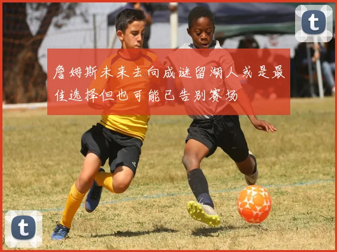 詹姆斯未来去向成谜留湖人或是最佳选择但也可能已告别赛场