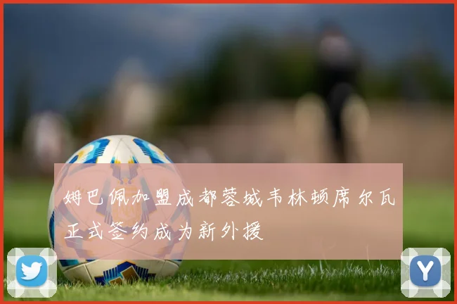 姆巴佩加盟成都蓉城韦林顿席尔瓦正式签约成为新外援